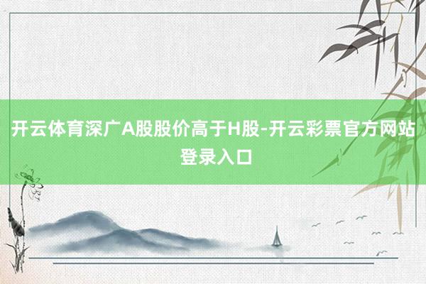 开云体育深广A股股价高于H股-开云彩票官方网站 登录入口