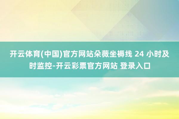 开云体育(中国)官方网站朵薇坐褥线 24 小时及时监控-开云彩票官方网站 登录入口