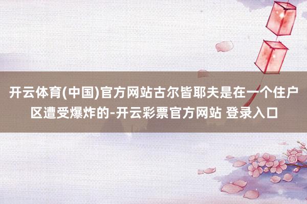 开云体育(中国)官方网站古尔皆耶夫是在一个住户区遭受爆炸的-开云彩票官方网站 登录入口
