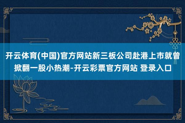 开云体育(中国)官方网站新三板公司赴港上市就曾掀翻一股小热潮-开云彩票官方网站 登录入口