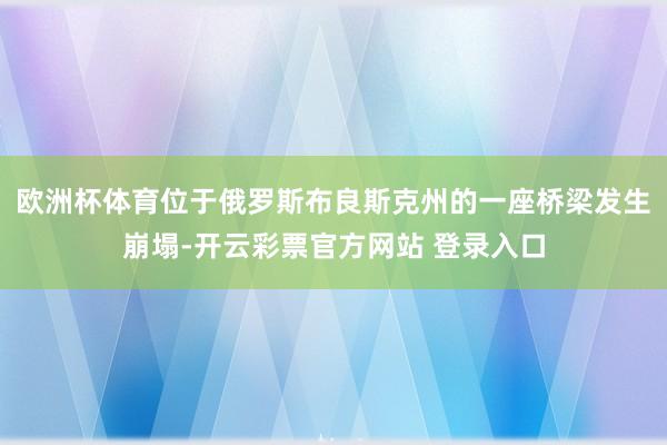 欧洲杯体育位于俄罗斯布良斯克州的一座桥梁发生崩塌-开云彩票官方网站 登录入口