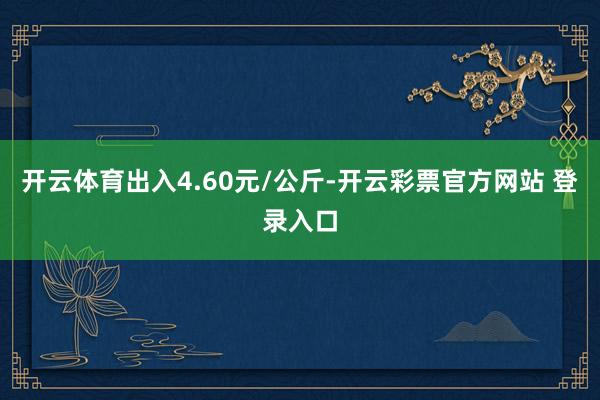 开云体育出入4.60元/公斤-开云彩票官方网站 登录入口