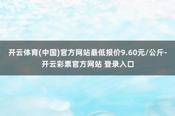 开云体育(中国)官方网站最低报价9.60元/公斤-开云彩票官方网站 登录入口