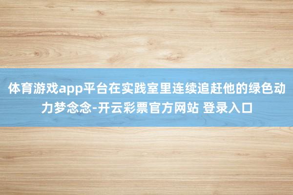 体育游戏app平台在实践室里连续追赶他的绿色动力梦念念-开云彩票官方网站 登录入口