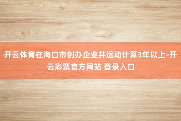 开云体育在海口市创办企业并运动计算3年以上-开云彩票官方网站 登录入口