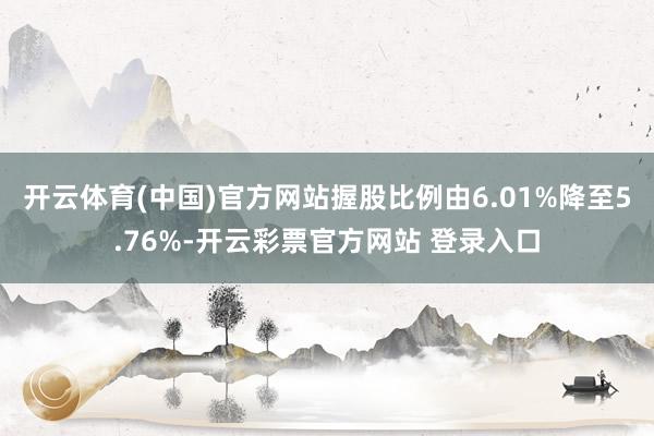 开云体育(中国)官方网站握股比例由6.01%降至5.76%-开云彩票官方网站 登录入口