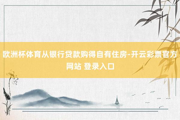 欧洲杯体育从银行贷款购得自有住房-开云彩票官方网站 登录入口