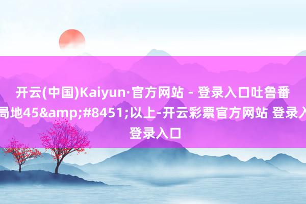 开云(中国)Kaiyun·官方网站 - 登录入口吐鲁番市局地45&#8451;以上-开云彩票官方网站 登录入口