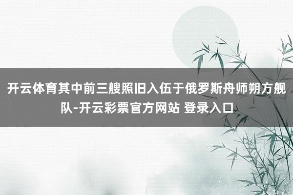 开云体育其中前三艘照旧入伍于俄罗斯舟师朔方舰队-开云彩票官方网站 登录入口
