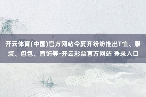 开云体育(中国)官方网站今夏齐纷纷推出T恤、服装、包包、首饰等-开云彩票官方网站 登录入口