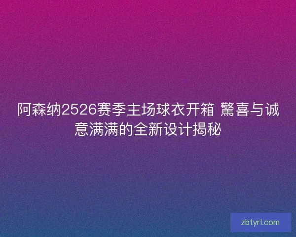 阿森纳2526赛季主场球衣开箱 驚喜与诚意满满的全新设计揭秘
