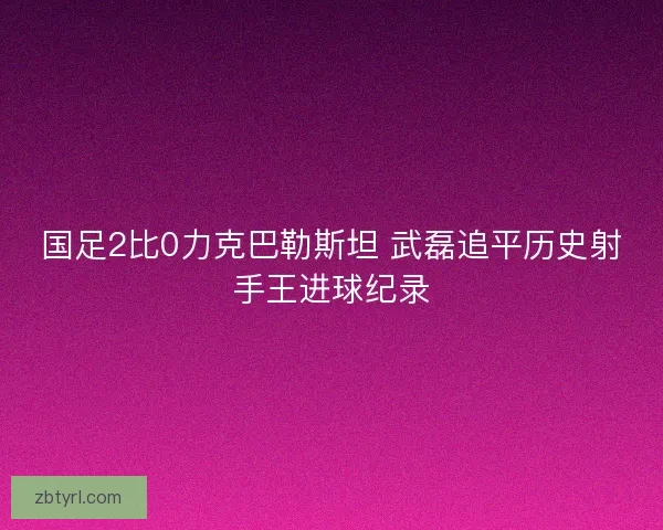 国足2比0力克巴勒斯坦 武磊追平历史射手王进球纪录